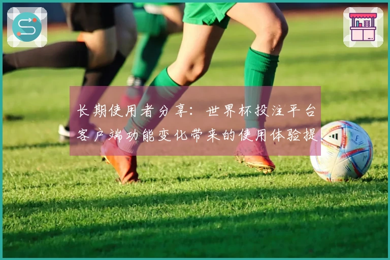 长期使用者分享：世界杯投注平台客户端功能变化带来的使用体验提升