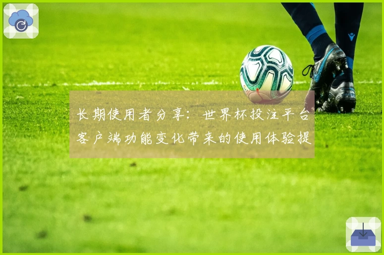 长期使用者分享：世界杯投注平台客户端功能变化带来的使用体验提升